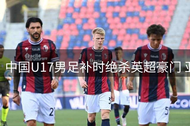 中国U17男足补时绝杀英超豪门 亚洲杯亚军强势开启世少赛备战