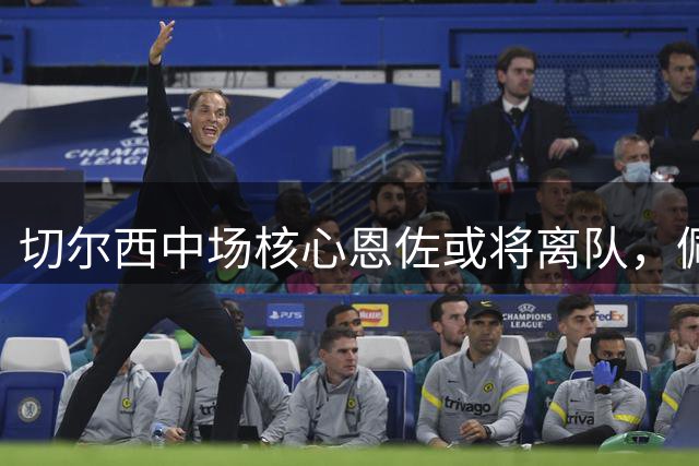 切尔西中场核心恩佐或将离队，佩蒂特力挺俱乐部放手