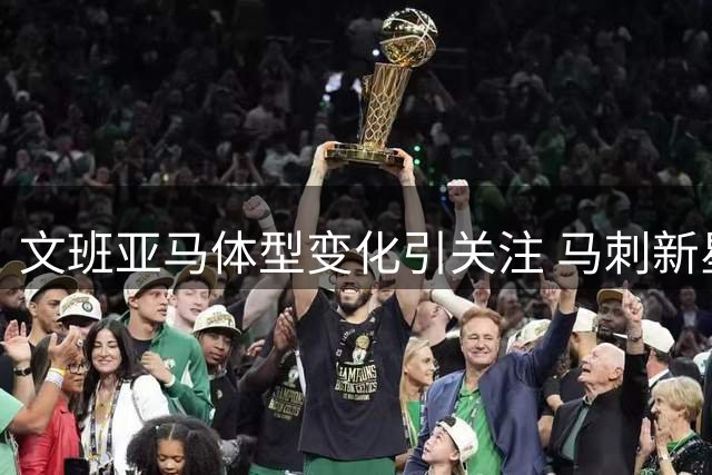 文班亚马体型变化引关注 马刺新星训练照披露肌肉增长迹象