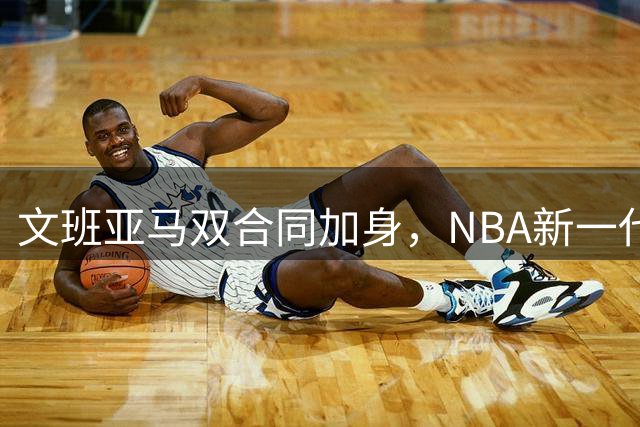 文班亚马双合同加身，NBA新一代巨星崛起在即