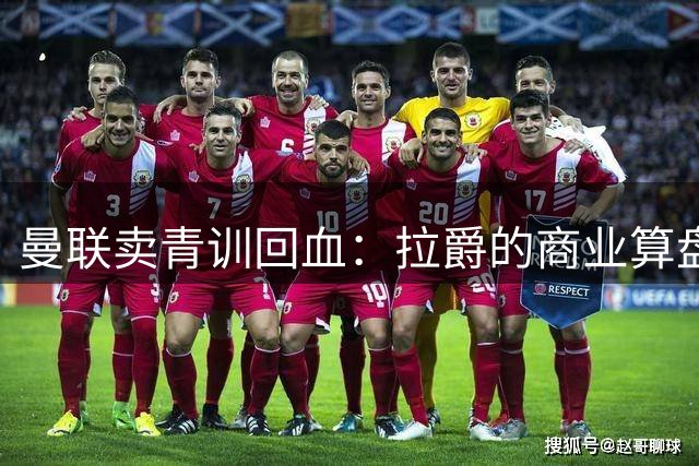曼联卖青训回血：拉爵的商业算盘与争议之路
