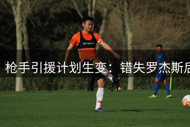 枪手引援计划生变：错失罗杰斯后瞄准新目标 两将恐遭清洗