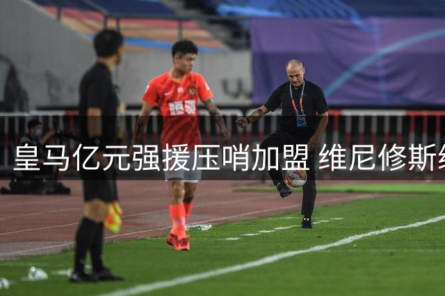 皇马亿元强援压哨加盟 维尼修斯续约博弈进入倒计时