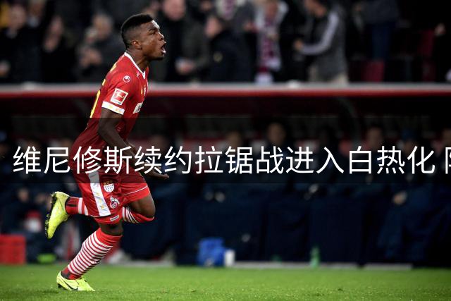 维尼修斯续约拉锯战进入白热化 阿森纳酝酿创纪录转会方案