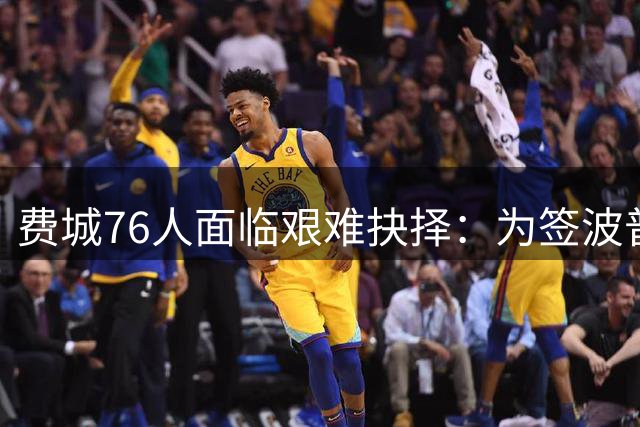 费城76人面临艰难抉择：为签波普或放弃潜力内线新秀？