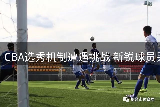 CBA选秀机制遭遇挑战 新锐球员另辟蹊径引热议